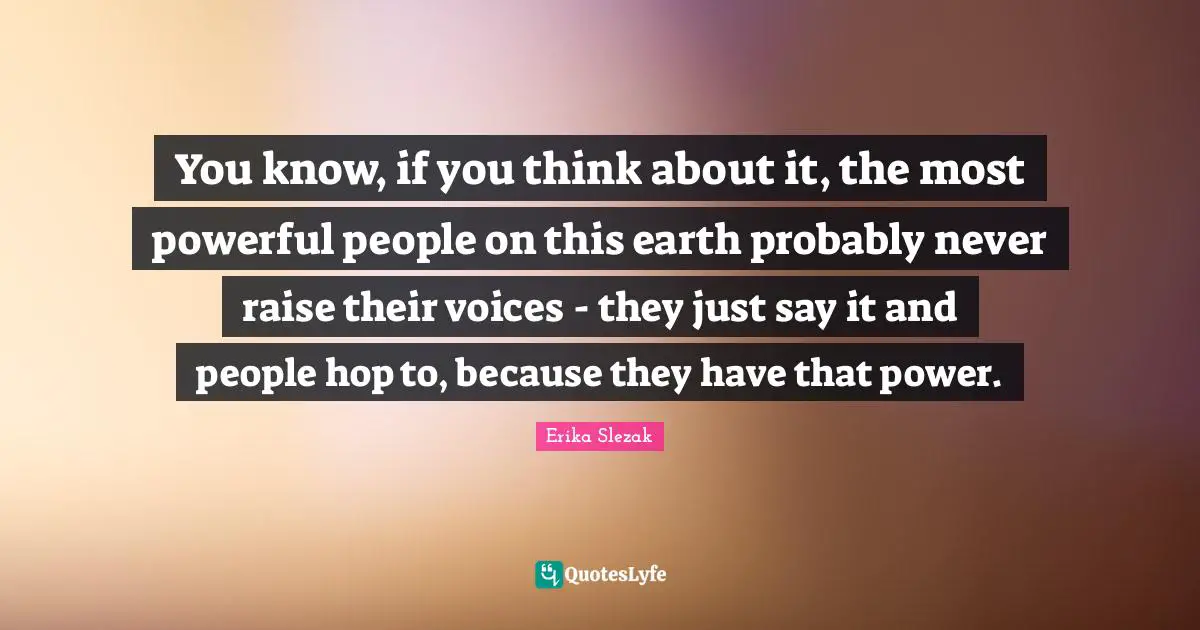 You know, if you think about it, the most powerful people on this earth probably never raise their voices - they just say it and people hop to, because they have that power.