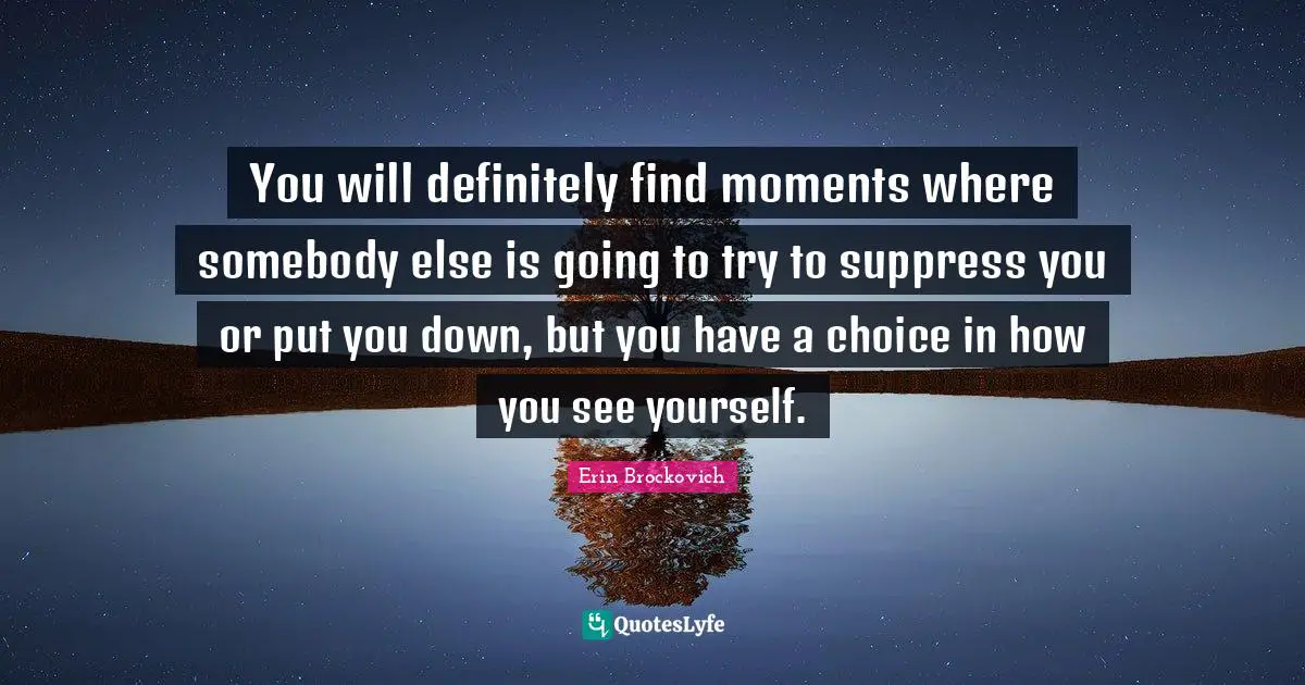 You will definitely find moments where somebody else is going to try to suppress you or put you down, but you have a choice in how you see yourself.