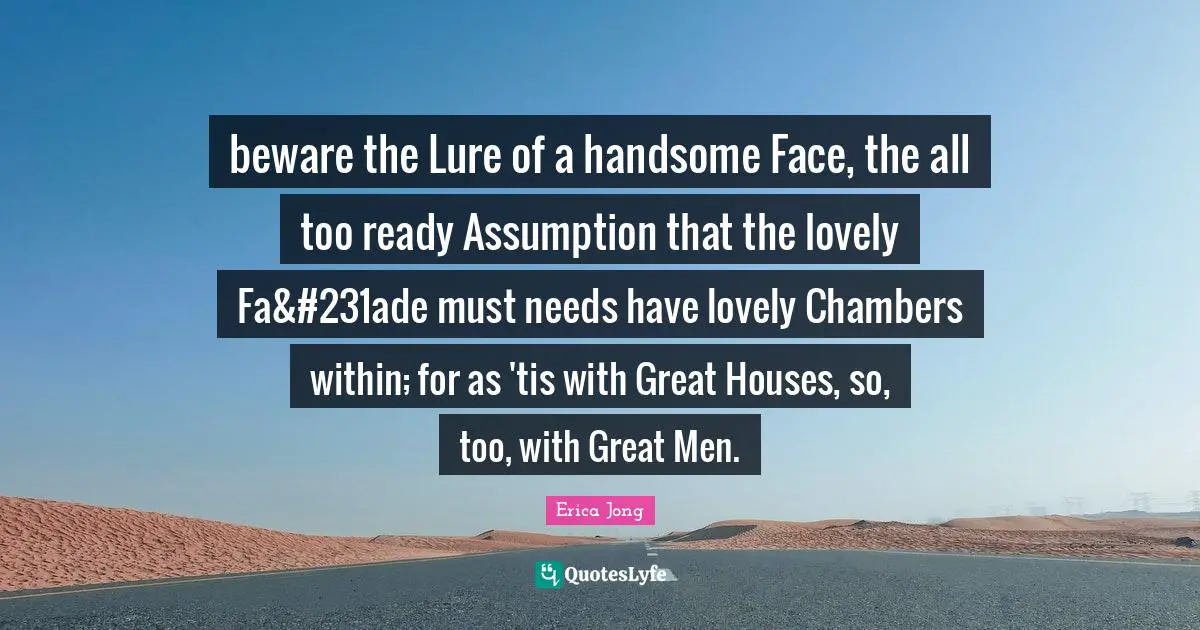 beware the Lure of a handsome Face, the all too ready Assumption that the lovely Fa&#231ade must needs have lovely Chambers within; for as 'tis with Great Houses, so, too, with Great Men.