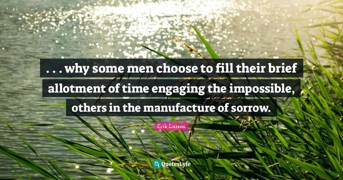 . . . why some men choose to fill their brief allotment of time engaging the impossible, others in the manufacture of sorrow.
