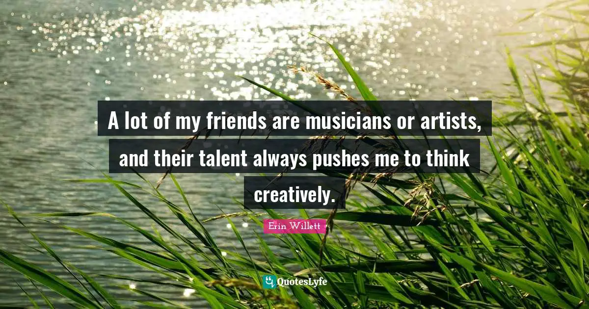 A lot of my friends are musicians or artists, and their talent always pushes me to think creatively.
