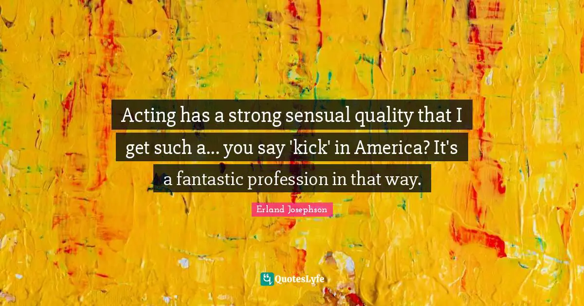 Acting has a strong sensual quality that I get such a... you say 'kick' in America? It's a fantastic profession in that way.