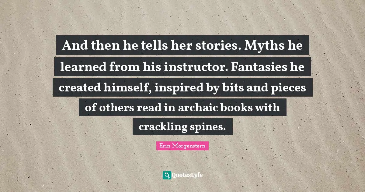 And then he tells her stories. Myths he learned from his instructor. Fantasies he created himself, inspired by bits and pieces of others read in archaic books with crackling spines.