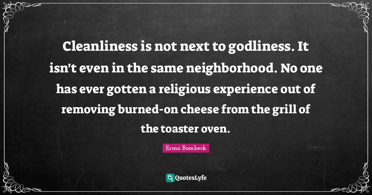 Erma Bombeck Quotes: "Cleanliness is not next to godliness. It isn't even in the same neighborhood. No one has ever gotten a religious experience out of removing burned-on cheese from the grill of the toaster oven."