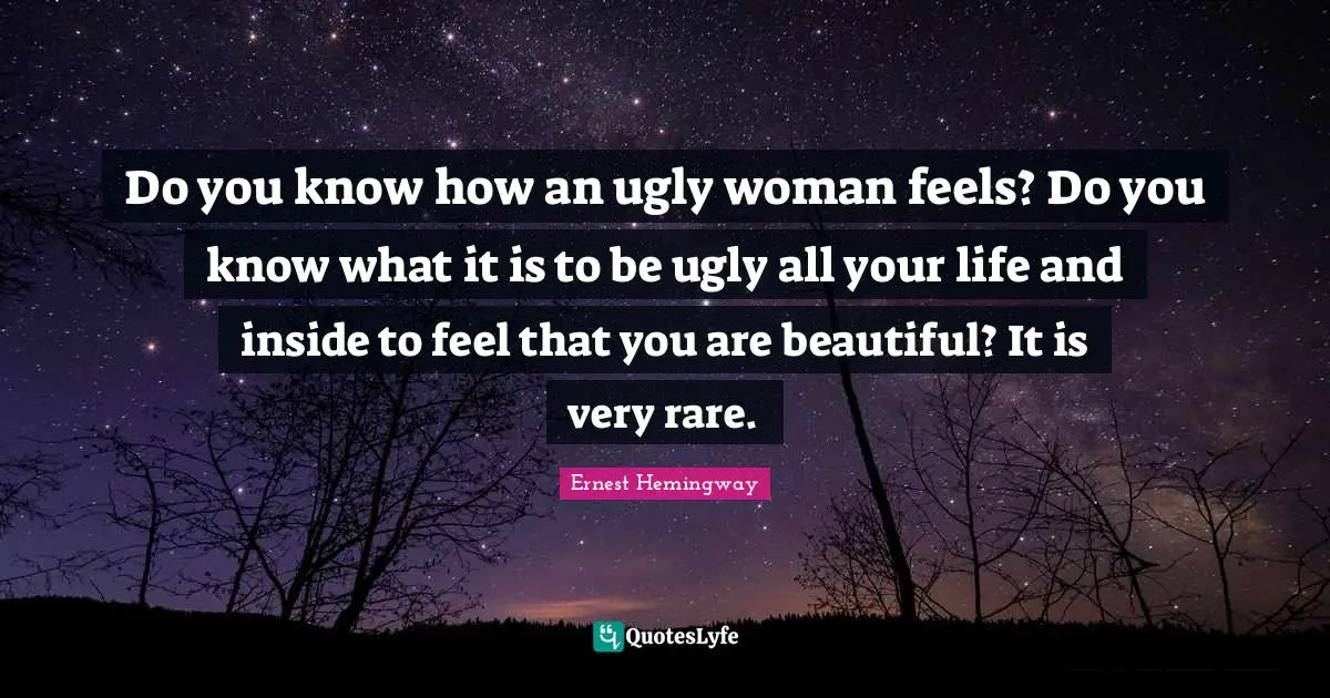 Do you know how an ugly woman feels? Do you know what it is to be ugly all your life and inside to feel that you are beautiful? It is very rare.