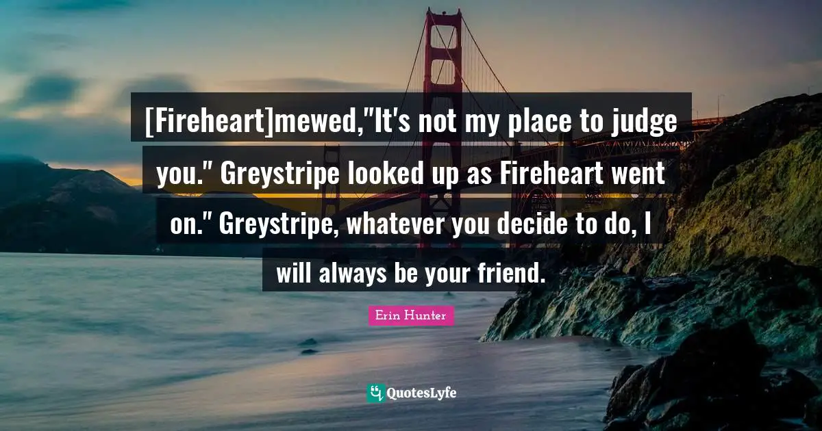 [Fireheart]mewed,"It's not my place to judge you." Greystripe looked up as Fireheart went on." Greystripe, whatever you decide to do, I will always be your friend.