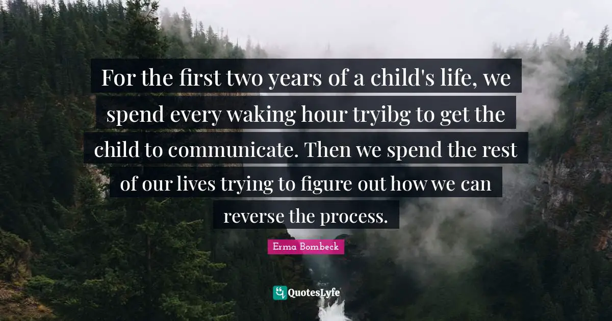 For the first two years of a child's life, we spend every waking hour tryibg to get the child to communicate. Then we spend the rest of our lives trying to figure out how we can reverse the process.