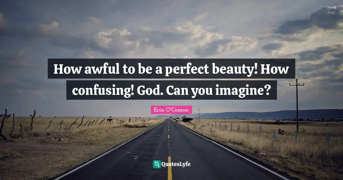 How awful to be a perfect beauty! How confusing! God. Can you imagine?