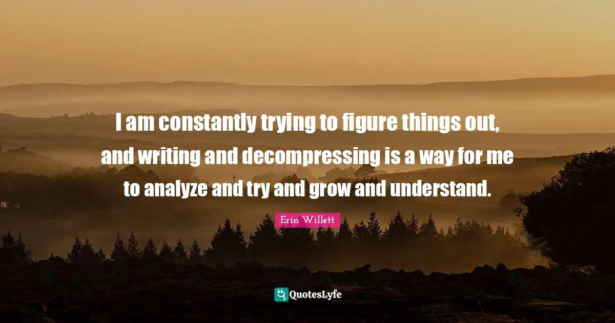 I am constantly trying to figure things out, and writing and decompressing is a way for me to analyze and try and grow and understand.