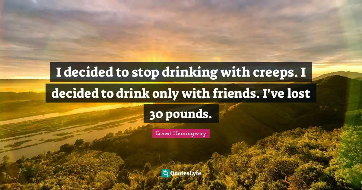 I decided to stop drinking with creeps. I decided to drink only with friends. I've lost 30 pounds.