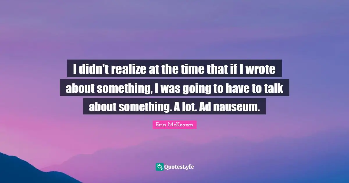 I didn't realize at the time that if I wrote about something, I was going to have to talk about something. A lot. Ad nauseum.