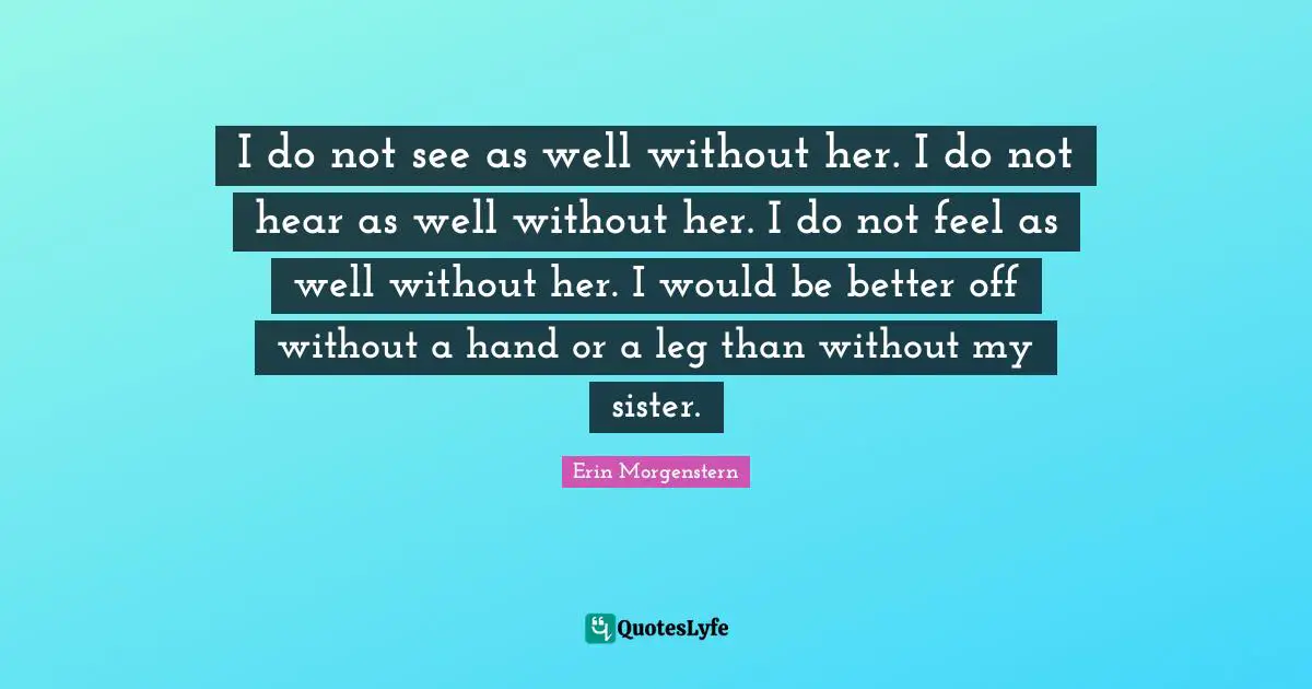 I do not see as well without her. I do not hear as well without her. I do not feel as well without her. I would be better off without a hand or a leg than without my sister.