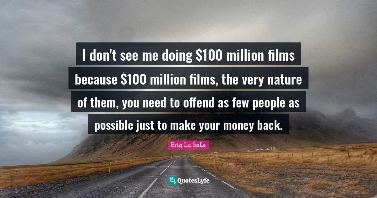 I don't see me doing $100 million films because $100 million films, the very nature of them, you need to offend as few people as possible just to make your money back.