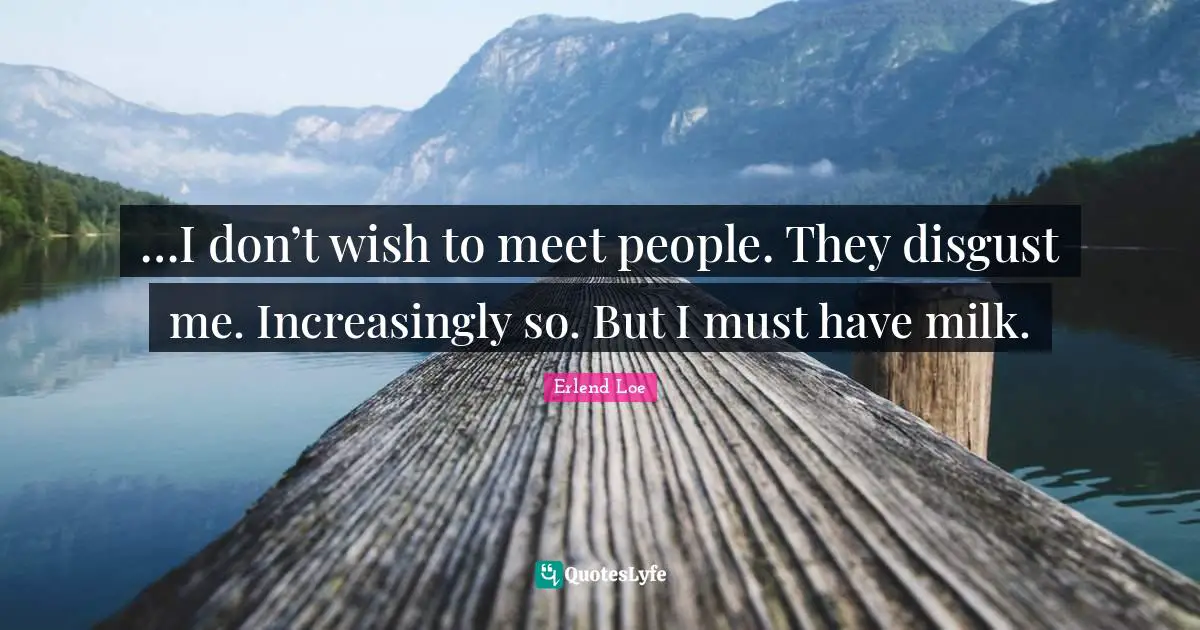 …I don’t wish to meet people. They disgust me. Increasingly so. But I must have milk.
