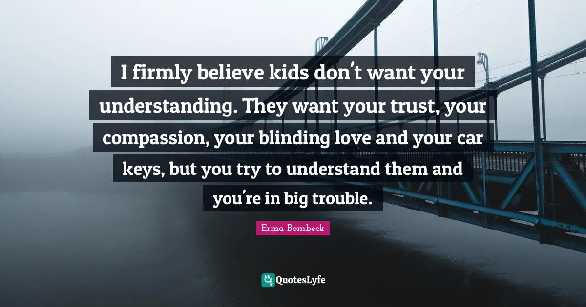 I firmly believe kids don't want your understanding. They want your trust, your compassion, your blinding love and your car keys, but you try to understand them and you're in big trouble.