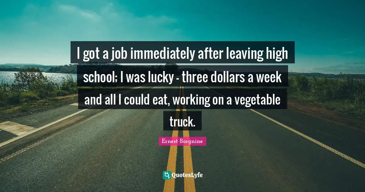 Ernest Borgnine Quotes: "I got a job immediately after leaving high school; I was lucky - three dollars a week and all I could eat, working on a vegetable truck."