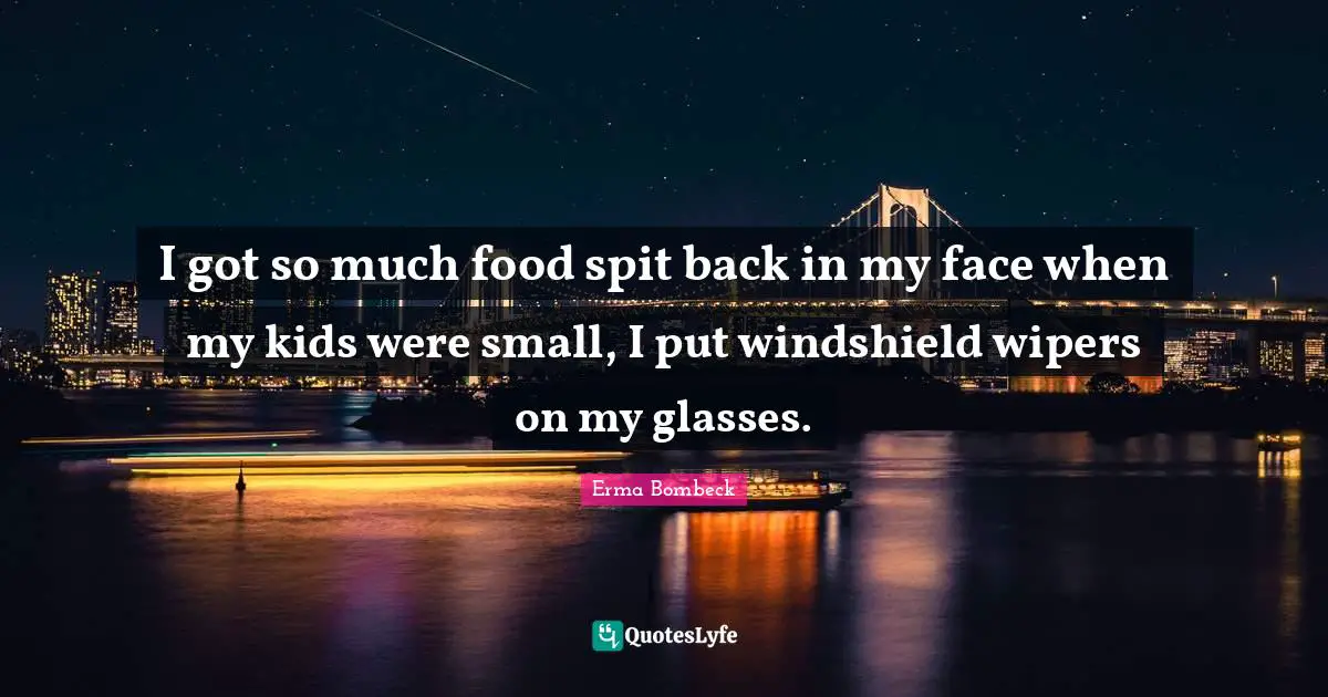 I got so much food spit back in my face when my kids were small, I put windshield wipers on my glasses.