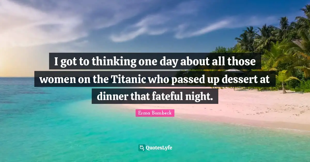 Erma Bombeck Quotes: "I got to thinking one day about all those women on the Titanic who passed up dessert at dinner that fateful night."