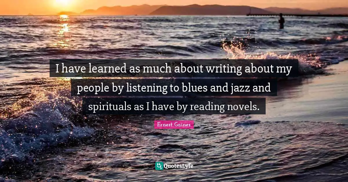 I have learned as much about writing about my people by listening to blues and jazz and spirituals as I have by reading novels.