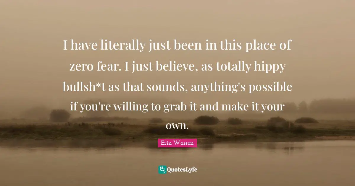 I have literally just been in this place of zero fear. I just believe, as totally hippy bullsh*t as that sounds, anything's possible if you're willing to grab it and make it your own.