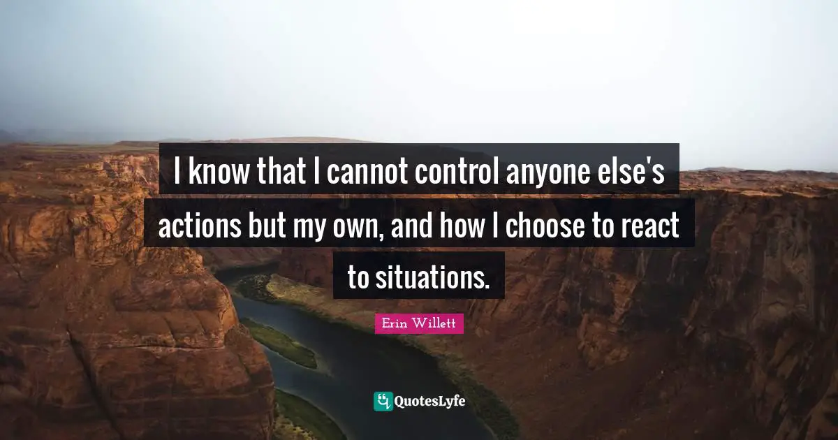 I know that I cannot control anyone else's actions but my own, and how I choose to react to situations.