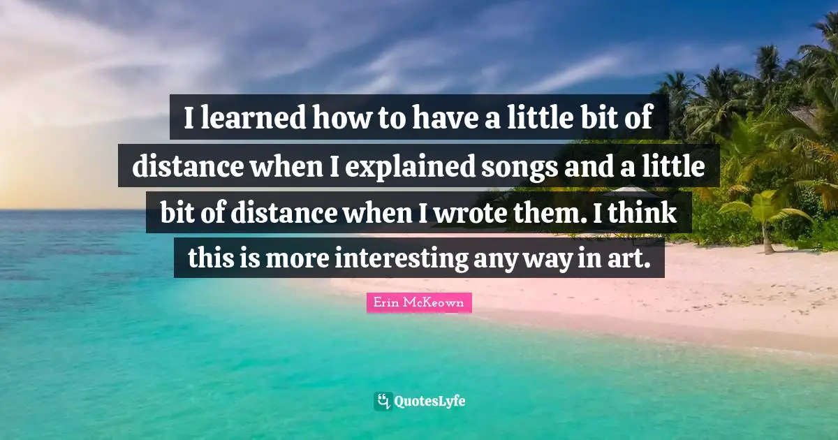 I learned how to have a little bit of distance when I explained songs and a little bit of distance when I wrote them. I think this is more interesting any way in art.