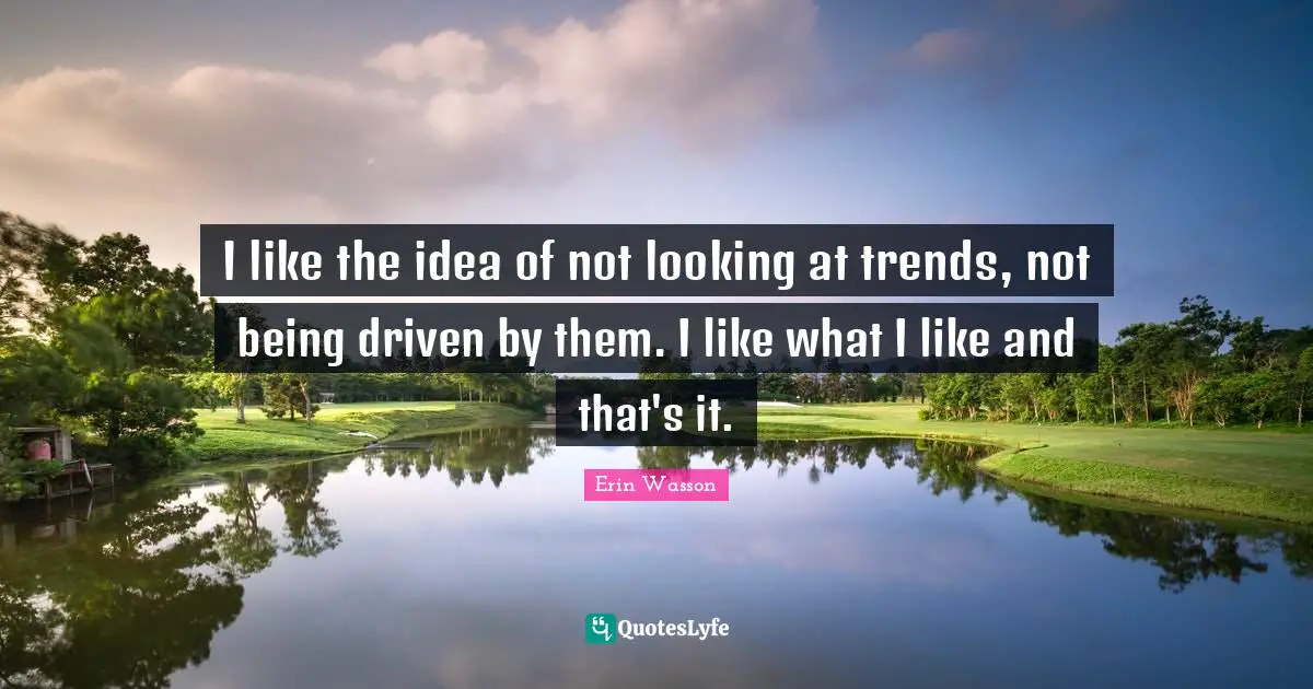 I like the idea of not looking at trends, not being driven by them. I like what I like and that's it.