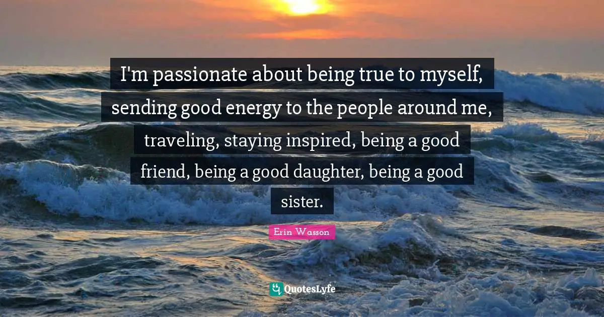 I'm passionate about being true to myself, sending good energy to the people around me, traveling, staying inspired, being a good friend, being a good daughter, being a good sister.