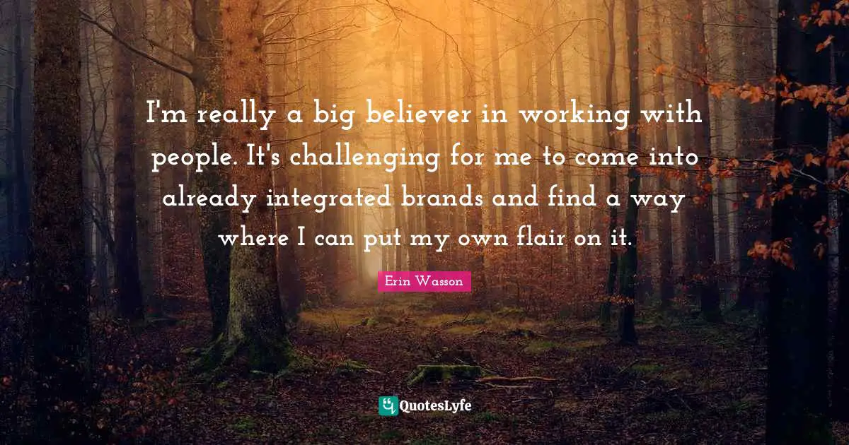 I'm really a big believer in working with people. It's challenging for me to come into already integrated brands and find a way where I can put my own flair on it.