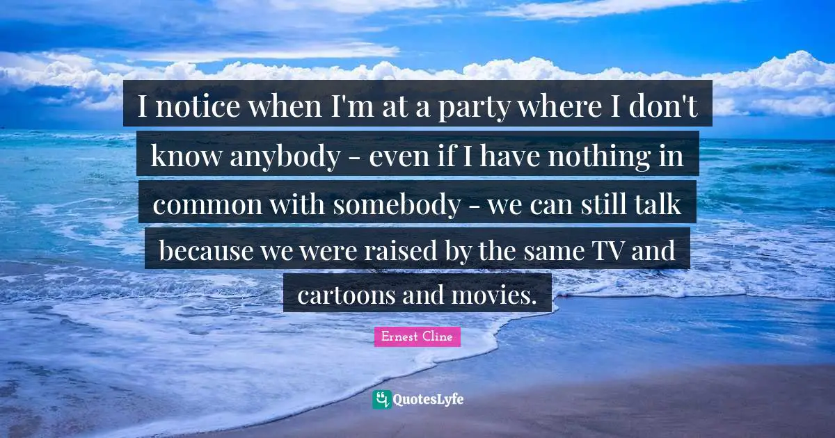 I notice when I'm at a party where I don't know anybody - even if I have nothing in common with somebody - we can still talk because we were raised by the same TV and cartoons and movies.
