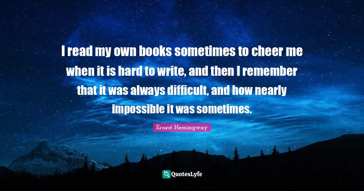 I read my own books sometimes to cheer me when it is hard to write, and then I remember that it was always difficult, and how nearly impossible it was sometimes.