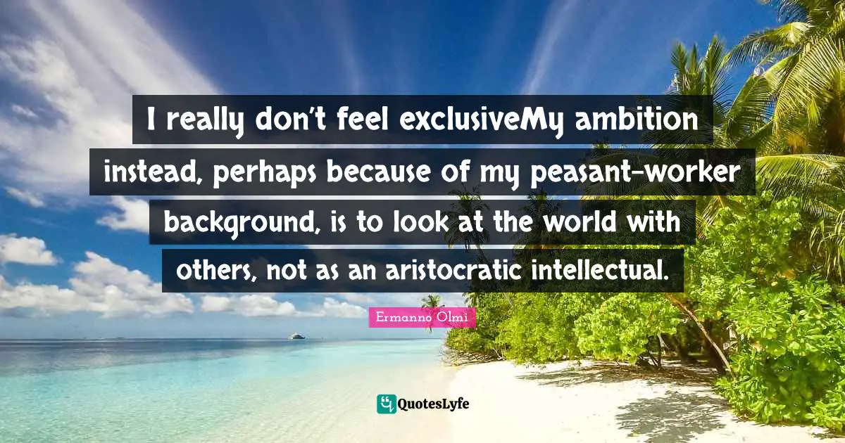 I really don’t feel exclusiveMy ambition instead, perhaps because of my peasant-worker background, is to look at the world with others, not as an aristocratic intellectual.