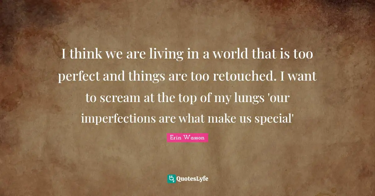 I think we are living in a world that is too perfect and things are too retouched. I want to scream at the top of my lungs 'our imperfections are what make us special'