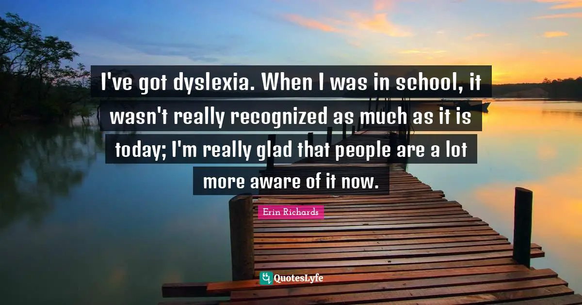 I've got dyslexia. When I was in school, it wasn't really recognized as much as it is today; I'm really glad that people are a lot more aware of it now.