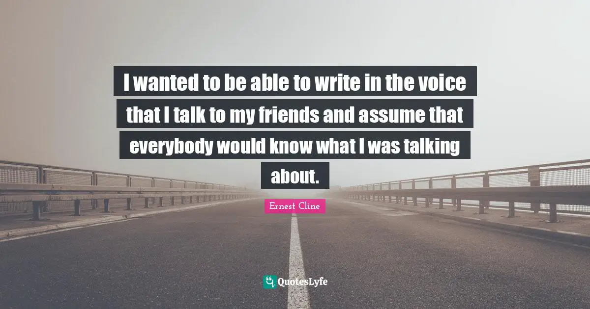 I wanted to be able to write in the voice that I talk to my friends and assume that everybody would know what I was talking about.