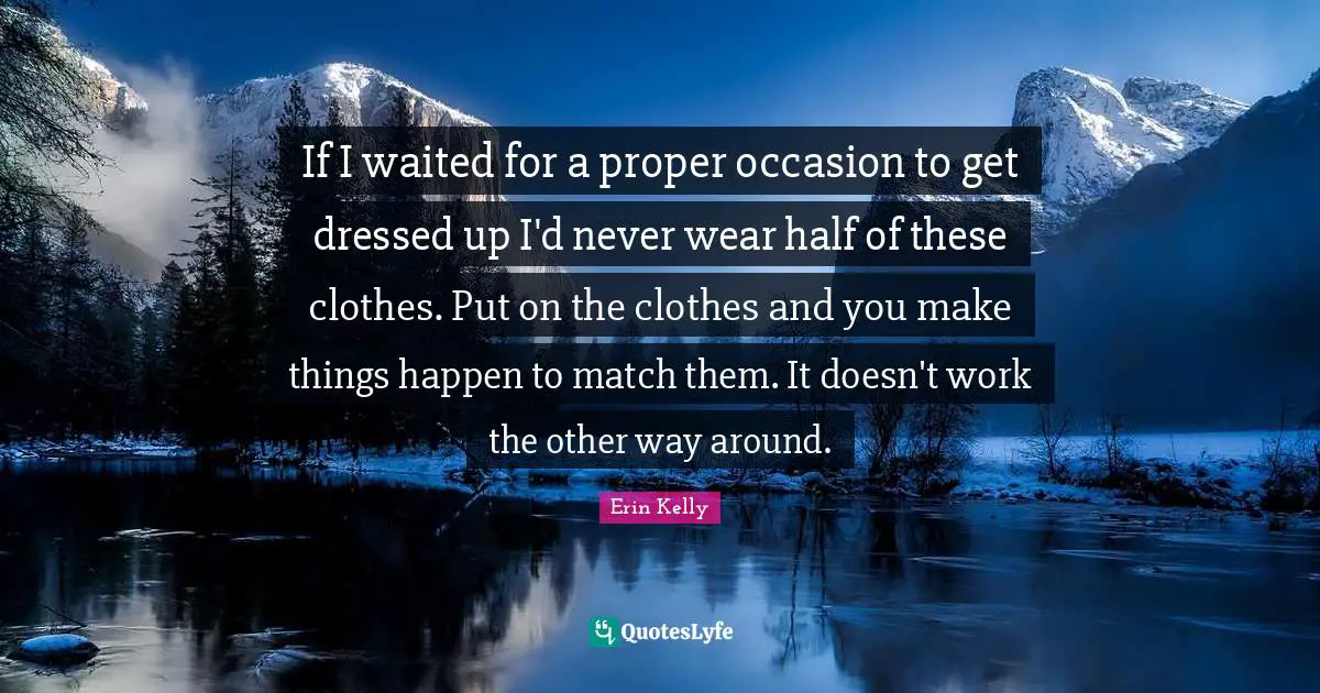 If I waited for a proper occasion to get dressed up I'd never wear half of these clothes. Put on the clothes and you make things happen to match them. It doesn't work the other way around.