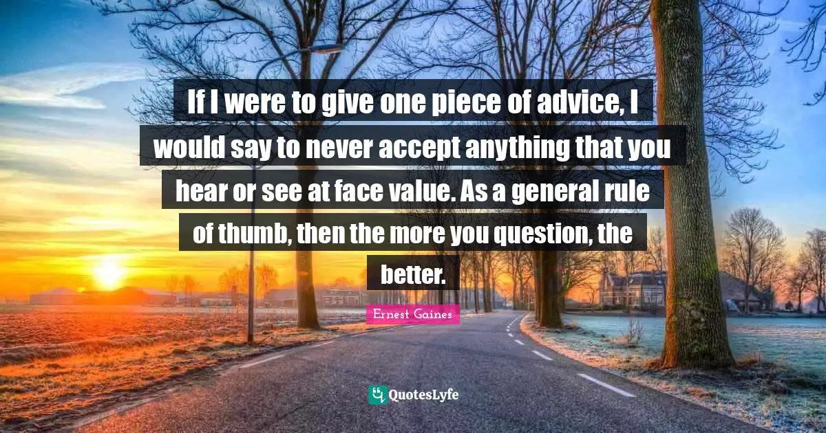 If I were to give one piece of advice, I would say to never accept anything that you hear or see at face value. As a general rule of thumb, then the more you question, the better.