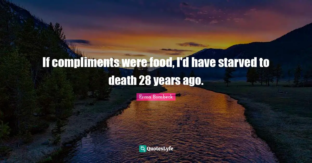 If compliments were food, I'd have starved to death 28 years ago.