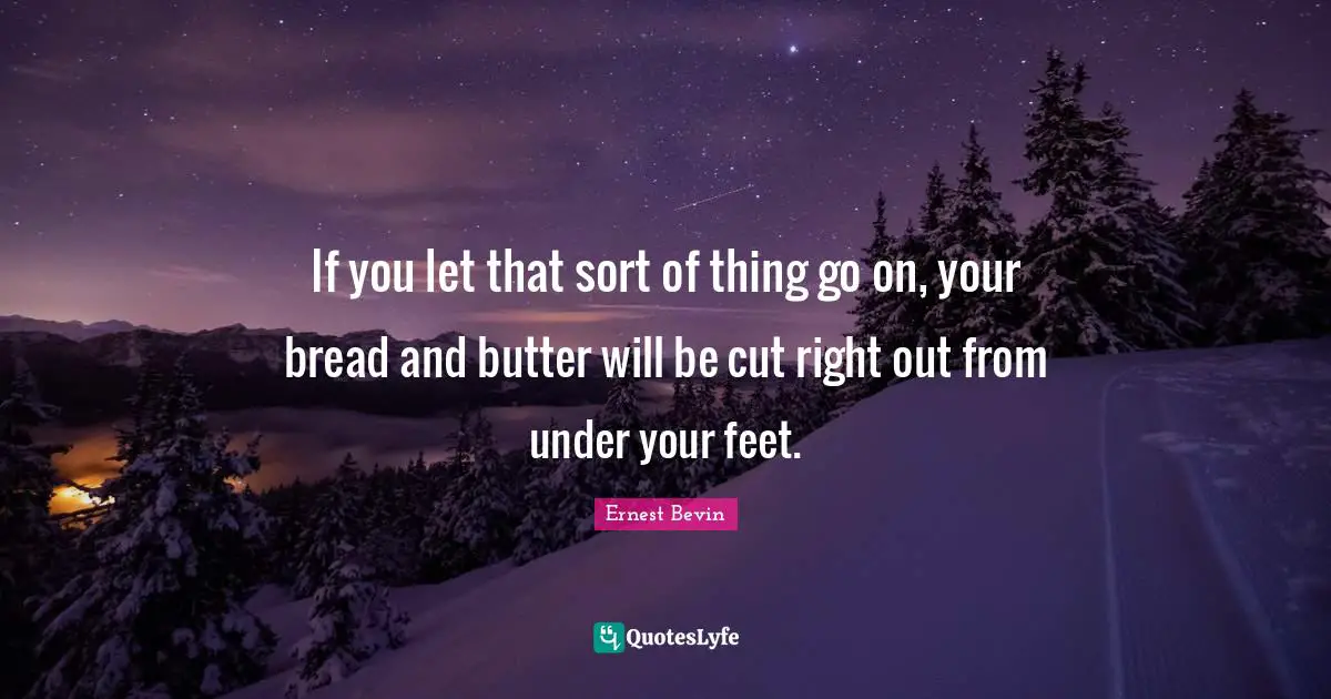 If you let that sort of thing go on, your bread and butter will be cut right out from under your feet.