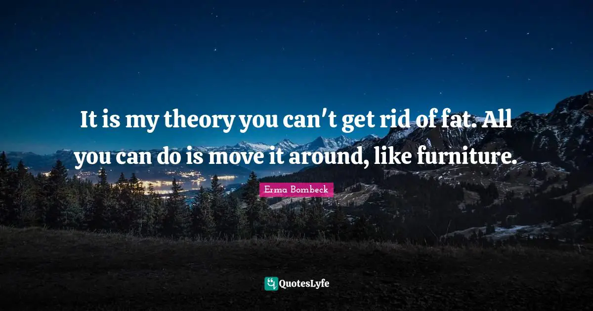 Erma Bombeck Quotes: "It is my theory you can't get rid of fat. All you can do is move it around, like furniture."