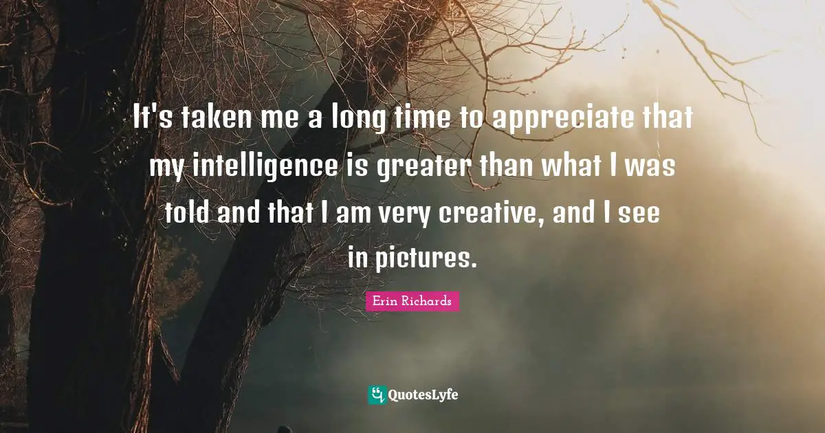 It's taken me a long time to appreciate that my intelligence is greater than what I was told and that I am very creative, and I see in pictures.