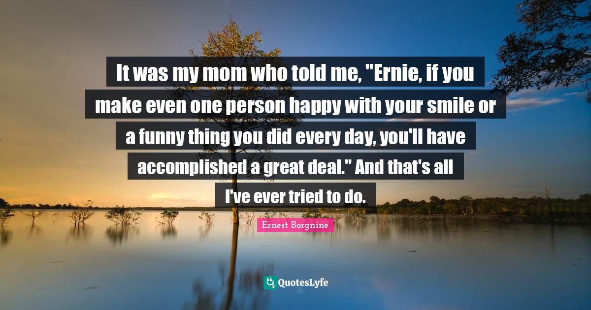 Ernest Borgnine Quotes: "It was my mom who told me, "Ernie, if you make even one person happy with your smile or a funny thing you did every day, you'll have accomplished a great deal." And that's all I've ever tried to do."