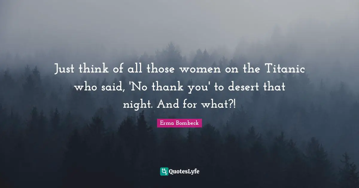 Just think of all those women on the Titanic who said, 'No thank you' to desert that night. And for what?!