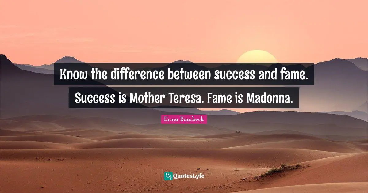Know the difference between success and fame. Success is Mother Teresa. Fame is Madonna.