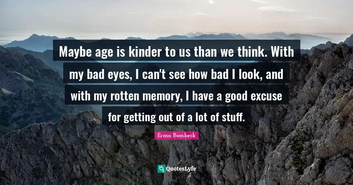 Maybe age is kinder to us than we think. With my bad eyes, I can't see how bad I look, and with my rotten memory, I have a good excuse for getting out of a lot of stuff.