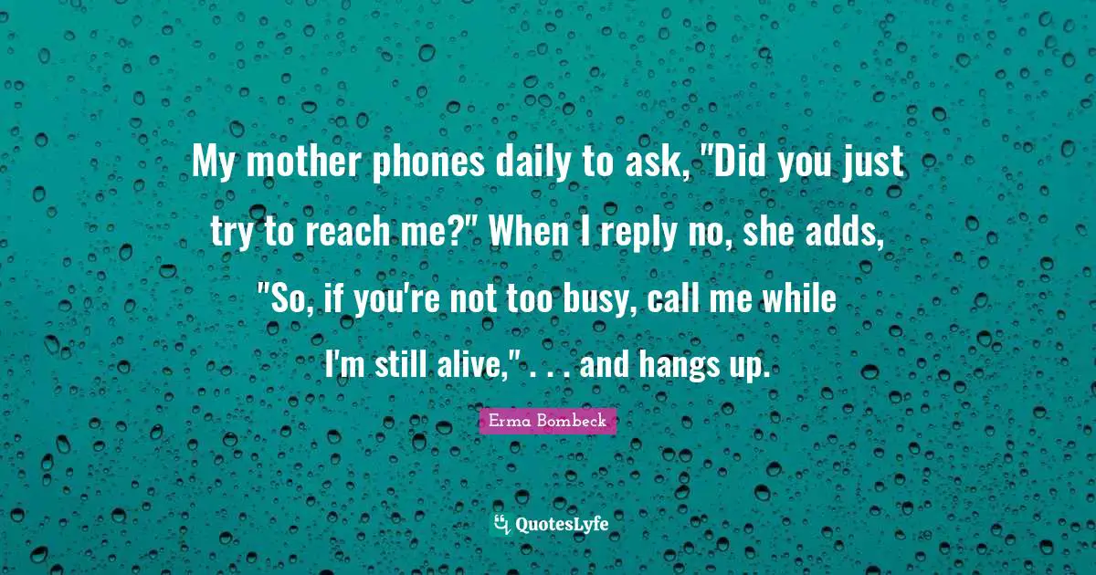 My mother phones daily to ask, "Did you just try to reach me?" When I reply no, she adds, "So, if you're not too busy, call me while I'm still alive," . . . and hangs up.