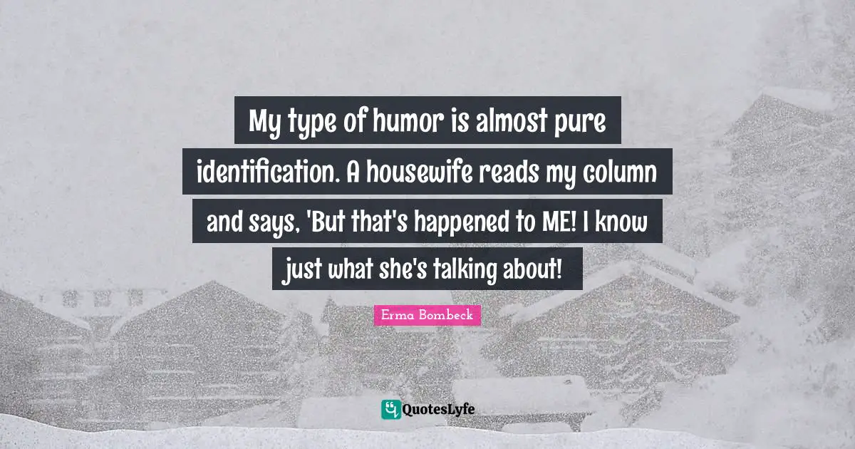 My type of humor is almost pure identification. A housewife reads my column and says, 'But that's happened to ME! I know just what she's talking about!