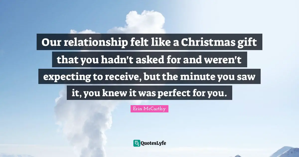 Our relationship felt like a Christmas gift that you hadn't asked for and weren't expecting to receive, but the minute you saw it, you knew it was perfect for you.