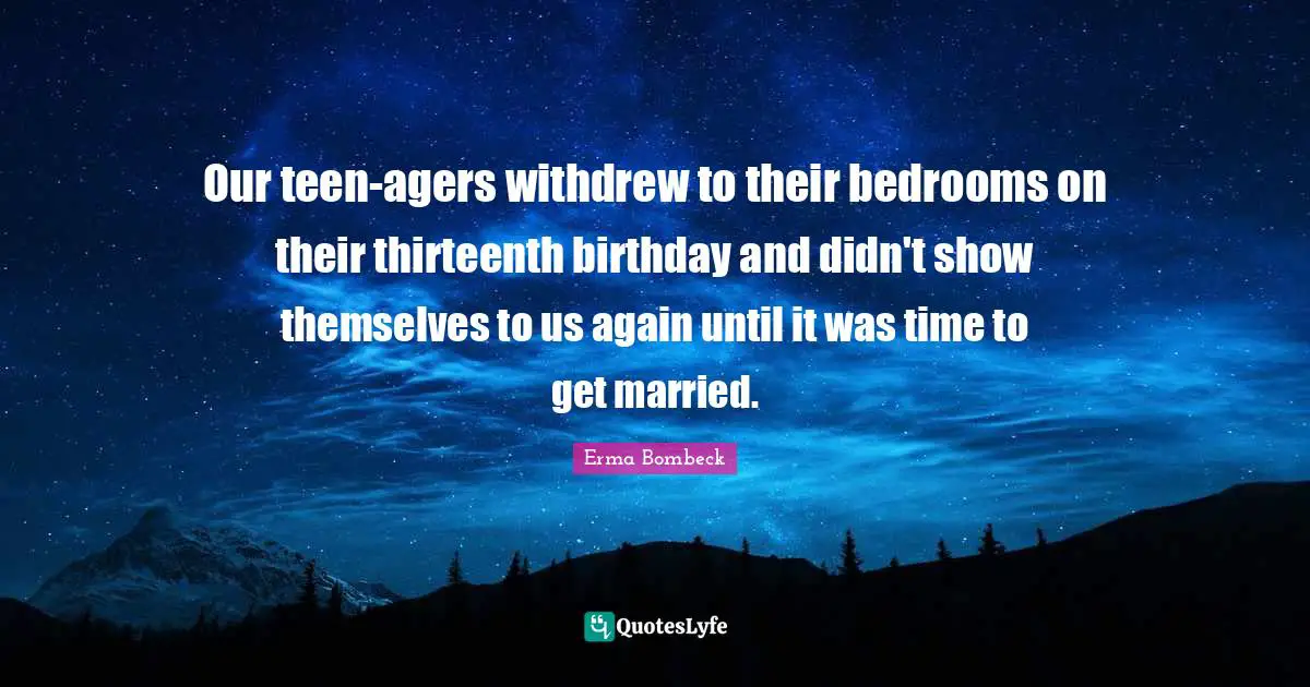 Our teen-agers withdrew to their bedrooms on their thirteenth birthday and didn't show themselves to us again until it was time to get married.