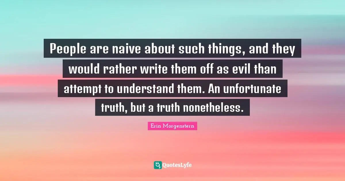 People are naive about such things, and they would rather write them off as evil than attempt to understand them. An unfortunate truth, but a truth nonetheless.